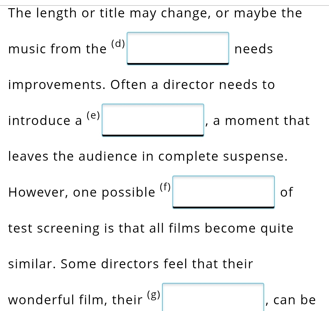 The length or title may change, or maybe the 
music from the (d) □ needs 
improvements. Often a director needs to 
introduce a (e) □ , a moment that 
leaves the audience in complete suspense. 
However, one possible (f) □ of 
test screening is that all films become quite 
similar. Some directors feel that their 
wonderful film, their (g) □ , can be