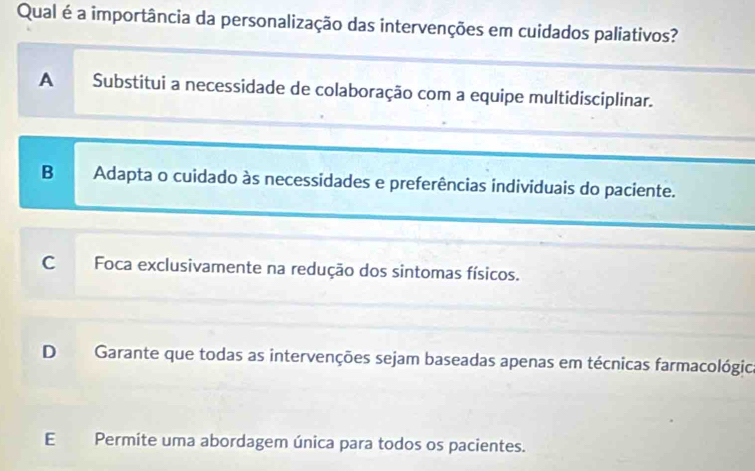 Qual é a importância da personalização das intervenções em cuidados paliativos?
A Substitui a necessidade de colaboração com a equipe multidisciplinar.
B Adapta o cuidado às necessidades e preferências individuais do paciente.
C Foca exclusivamente na redução dos sintomas físicos.
D Garante que todas as intervenções sejam baseadas apenas em técnicas farmacológica
E Permite uma abordagem única para todos os pacientes.