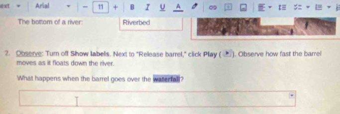 ext Arial - 11 + B I U A a c3 = 
The bottom of a river: Riverbed 
2. Observe: Turn off Show labels. Next to "Release barrel," click Play (▲). Observe how fast the barrel 
moves as it floats down the river. 
What happens when the barrel goes over the waterfall?