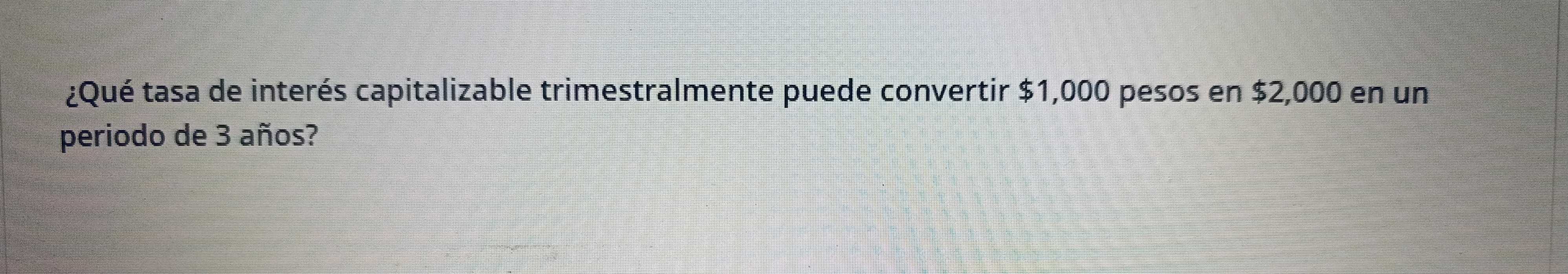 ¿Qué tasa de interés capitalizable trimestralmente puede convertir $1,000 pesos en $2,000 en un 
periodo de 3 años?