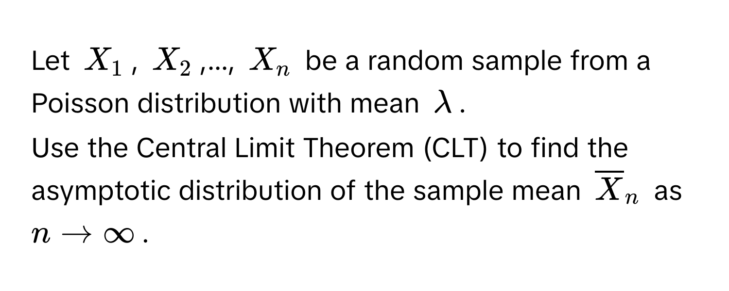 Let $X_1$, $X_2$,..., $X_n$ be a random sample from a Poisson distribution with mean $lambda$. 
Use the Central Limit Theorem (CLT) to find the asymptotic distribution of the sample mean $overlineX_n$ as $n arrow ∈fty$.