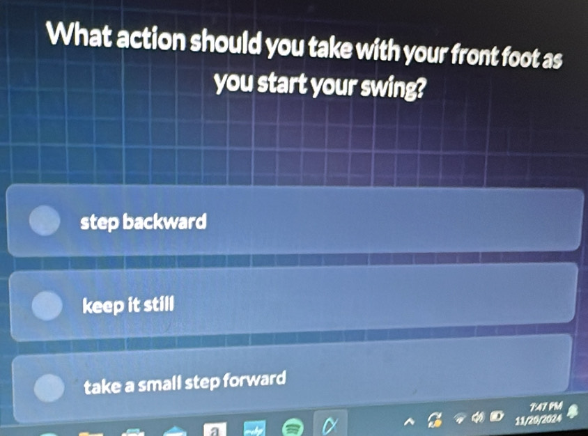 What action should you take with your front foot as
you start your swing?
step backward
keep it still
take a small step forward
F:A7 PRA
11/20/2024