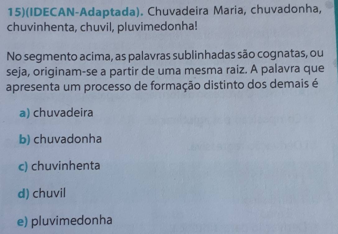 15)(IDECAN-Adaptada). Chuvadeira Maria, chuvadonha,
chuvinhenta, chuvil, pluvimedonha!
No segmento acima, as palavras sublinhadas são cognatas, ou
seja, originam-se a partir de uma mesma raiz. A palavra que
apresenta um processo de formação distinto dos demais é
a) chuvadeira
b) chuvadonha
c) chuvinhenta
d) chuvil
e) pluvimedonha