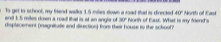 To get to school, my friend walks 1.5 miles down a road that is directed 40° North of East 
and 1.5 miles down a road that is at an angle of 30° North of East. What is my friend's 
displacement (magnitude and direction) from their house to the school?