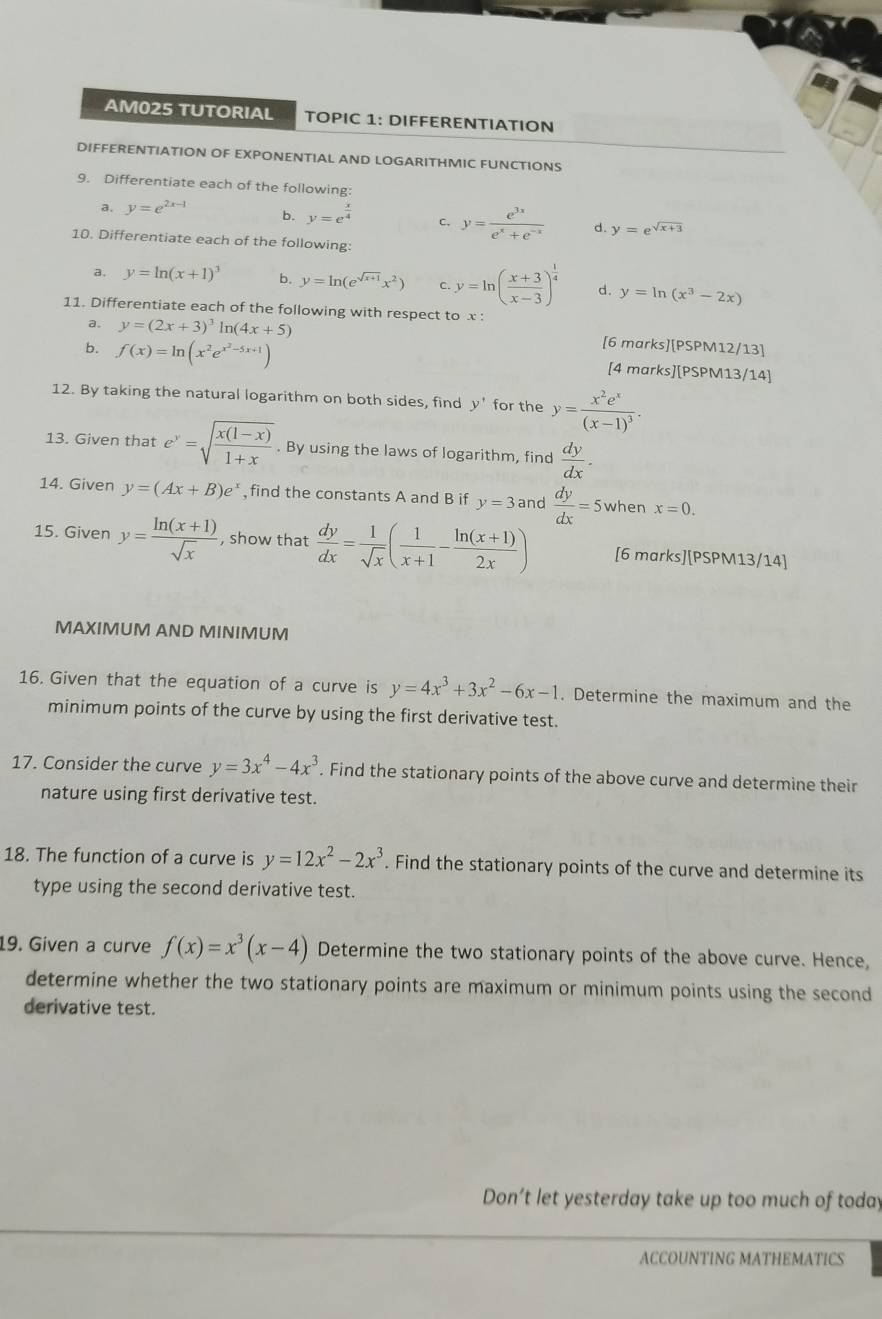 AM025 TUTORIAL TOPIC 1: DIFFERENTIATION
DIFFERENTIATION OF EXPONENTIAL AND LOGARITHMIC FUNCTIONS
9. Differentiate each of the following:
a. y=e^(2x-1) b. y=e^(frac x)4 c, y= e^(3x)/e^x+e^(-x)  d. y=e^(sqrt(x+3))
10. Differentiate each of the following:
a. y=ln (x+1)^3 b. y=ln (e^(sqrt(x+1))x^2) C y=ln ( (x+3)/x-3 )^ 1/4  d. y=ln (x^3-2x)
11. Differentiate each of the following with respect to x :
a. y=(2x+3)^3ln (4x+5) [6 marks][PSPM12/13]
b. f(x)=ln (x^2e^(x^2)-5x+1) [4 marks][PSPM13/14]
12. By taking the natural logarithm on both sides, find y' for the y=frac x^2e^x(x-1)^3.
13. Given that e^y=sqrt(frac x(1-x))1+x. By using the laws of logarithm, find  dy/dx .
14. Given y=(Ax+B)e^x find the constants A and B if y=3 and  dy/dx =5 when x=0.
15. Given y= (ln (x+1))/sqrt(x)  , show that  dy/dx = 1/sqrt(x) ( 1/x+1 - (ln (x+1))/2x ) [6 marks][PSPM13/14]
MAXIMUM AND MINIMUM
16. Given that the equation of a curve is y=4x^3+3x^2-6x-1. Determine the maximum and the
minimum points of the curve by using the first derivative test.
17. Consider the curve y=3x^4-4x^3. Find the stationary points of the above curve and determine their
nature using first derivative test.
18. The function of a curve is y=12x^2-2x^3. Find the stationary points of the curve and determine its
type using the second derivative test.
19. Given a curve f(x)=x^3(x-4) Determine the two stationary points of the above curve. Hence,
determine whether the two stationary points are maximum or minimum points using the second
derivative test.
Don’t let yesterday take up too much of today
ACCOUNTING MATHEMATICS