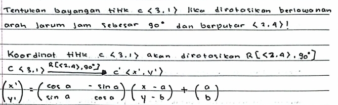 Tentuican bayangan tirlk c<3,1> lika dirotasikcan berlowanan 
arah Jarum Jam sebesar 90° dan berputar <2,4>
Koordinat tiHkk c<3.1> acan dirotasikan R[<2.4>.90°]
c<3.17xrightarrow R[<2,4>,900°]C'
beginpmatrix x' y'endpmatrix =beginpmatrix cos a&-sin a sin a&cos aendpmatrix beginpmatrix x-a y-bendpmatrix +beginpmatrix a bendpmatrix