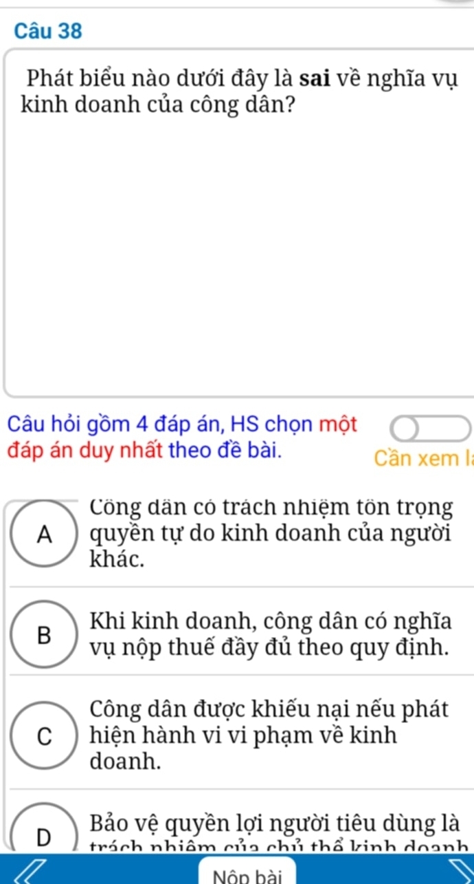 Phát biểu nào dưới đây là sai về nghĩa vụ
kinh doanh của công dân?
Câu hỏi gồm 4 đáp án, HS chọn một
đáp án duy nhất theo đề bài. Cần xem I:
Công dân có trách nhiệm tön trọng
A ) quyền tự do kinh doanh của người
khác.
B Khi kinh doanh, công dân có nghĩa
vụ nộp thuế đầy đủ theo quy định.
Công dân được khiếu nại nếu phát
C ) hiện hành vi vi phạm về kinh
doanh.
Bảo vệ quyền lợi người tiêu dùng là
D trách nhiêm của chủ thổ kinh doanh
Nộn hài