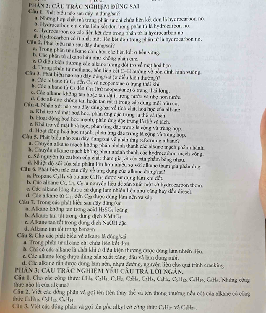 Phản 2: câu trác nghiệm đúng sai
Câu 1. Phát biểu nào sau đây là đúng/sai?
Những hợp chất mà trong phân tử chi chứa liên kết đơn là hydrocarbon no.
b. Hydrocarbon chỉ chứa liễn kết đơn trong phân tử là hydrocarbon no.
c. Hydrocarbon có các liên kết đơn trong phân tử là hydrocarbon no.
d. Hydrocarbon có ít nhật một liên kết đơn trong phân tử là hydrocarbon no.
Câu 2. Phát biểu nào sau đây đúng/sai?
a. Trong phân tử alkane chi chửa các liên kết σ bền vững.
b. Các phân từ alkane hầu như không phân cực.
c. Ở điều kiện thường các alkane tương đối trơ về mặt hoá học.
d. Trong phận tử methane, bốn liên kết C-H hướng về bốn đỉnh hình vuông.
Câu 3. Phát biểu nào sau đây đúng/sai (ở điều kiện thường)?
a. Các alkane từ C_1 đến C4 và neopentane ở trạng thái khí.
b. Các alkane từ C_s đến C_17 (trừ neopentane) ở trạng thái lông.
c. Các alkane không tan hoặc tan rất ít trong nước và nhẹ hơn nước.
d. Các alkane không tan hoặc tan rất ít trong các dung môi hữu cơ.
Câu 4. Nhận xét nào sau đây đúng/sai về tính chất hoá học của alkane
a. Khá trơ về mặt hoá học, phản ứng đặc trưng là thế và tách
b. Hoạt động hoá học mạnh, phản ứng đặc trưng là thế và tách.
c. Khá trơ về mặt hoá học, phản ứng đặc trưng là cộng và trùng hợp.
d. Hoạt động hoá học mạnh, phản ứng đặc trưng là cộng và trùng hợp.
Câu 5. Phát biểu nào sau đây đúng/sai về phản ứng reforming alkane?
a. Chuyển alkane mạch không phân nhánh thành các alkane mạch phân nhánh.
b. Chuyển alkane mạch không phân nhánh thành các hydrocarbon mạch vòng.
c. Số nguyên tử carbon của chất tham gia và của sản phẩm bằng nhau.
d. Nhiệt độ sôi của sản phẩm lớn hơn nhiều so với alkane tham gia phản ứng.
Câu 6. Phát biểu nào sau đây về ứng dụng của alkane đúng/sai?
a. Propane C_3H_8 và butane C_4H Ho được sử dụng làm khí đốt.
b. Các alkane C_6,C_7,C_8 là nguyên liệu để sản xuất một số hydrocarbon thơm.
c. Các alkane lỏng được sử dụng làm nhiên liệu như xăng hay dầu diesel.
d. Các alkane từ C_11 đến C_20 được dùng làm nền và sáp.
Câu 7. Trong các phát biểu sau đây đúng/sai
a. Alkane không tan trong acid H_2SO_4 loãng
b. Alkane tan tốt trong dung dịch KMnO4
c. Alkane tan tốt trong dung dịch NaOH đặc
d. Alkane tan tốt trong benzen
Câu 8. Cho các phát biểu về alkane là đúng/sai
a. Trong phân tử alkane chi chứa liên kết đơn
b. Chỉ có các alkane là chất khí ở điều kiện thường được dùng làm nhiên liệu.
c. Các alkane lóng được dùng sản xuất xăng, dầu và làm dung môi.
d. Các alkane rắn được dùng làm nến, nhựa đường, nguyên liệu cho quá trình cracking.
phản 3: cÂu trác nghiệM yÊU càu trả lời ngản.
Câu 1. Cho các công thức: CH₄, C_2H 4、 C_2H_2 、 ( SH 5, C3H 8, C4H6, C_5H_12 , C₆H10, C₆H₆. Những công
thức nào là của alkane?
Câu 2. Viết các đồng phân và gọi tên (tên thay thế và tên thông thường nếu có) của alkane có công
thức C_4H_10. C_5H_12. C₆H14.
Câu 3. Viết các đồng phân và gọi tên gốc alkyl có công thức C_3 H7- và C4H9-.