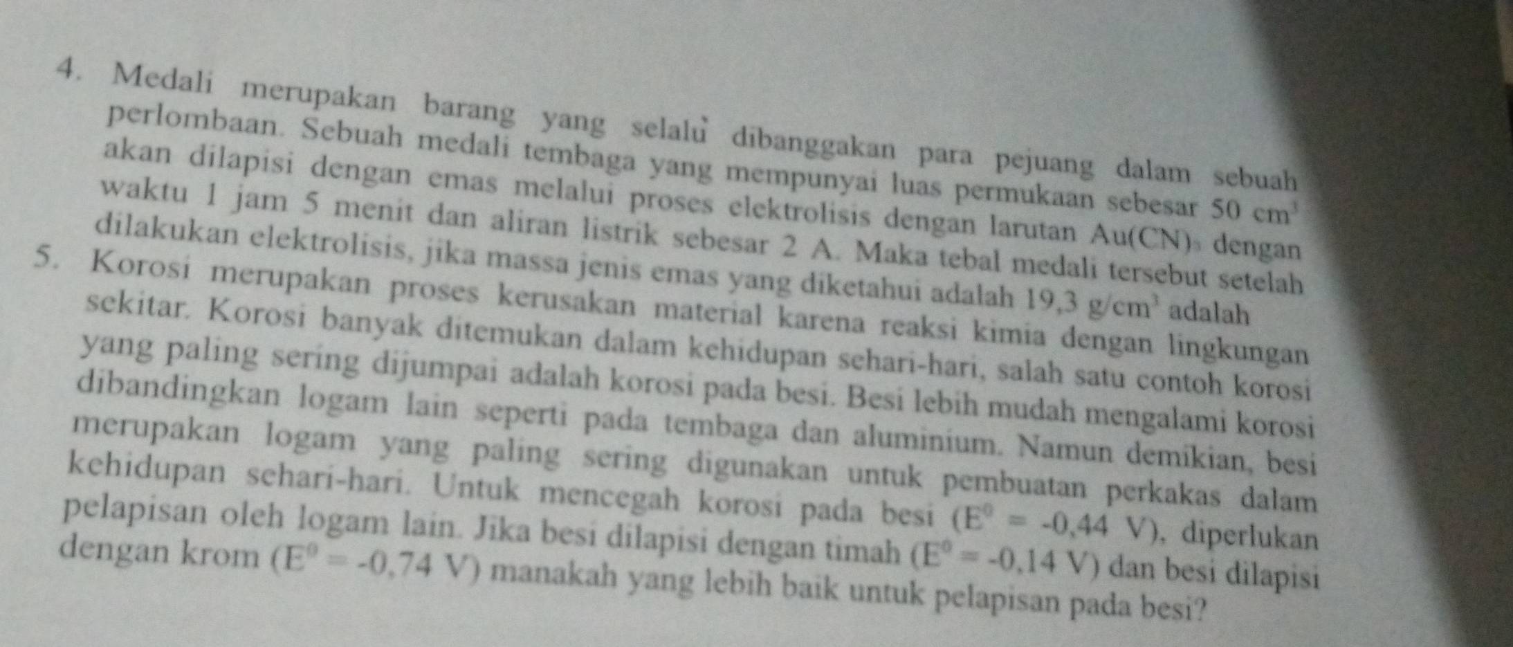 Medali merupakan barang yang selalu dibanggakan para pejuang dalam sebuah 
perlombaan. Sebuah medali tembaga yang mempunyai luas permukaan sebesar 50cm^3
akan dilapisi dengan emas melalui proses elektrolisis dengan larutan Au(CN) dengan 
waktu 1 jam 5 menit dan aliran listrik sebesar 2 A. Maka tebal medali tersebut setelah 
dilakukan elektrolisis, jika massa jenis emas yang diketahui adalah 19,3g/cm^3 adalah 
5. Korosi merupakan proses kerusakan material karena reaksi kimia dengan lingkungan 
sekitar. Korosi banyak ditemukan dalam kehidupan sehari-hari, salah satu contoh korosi 
yang paling sering dijumpai adalah korosi pada besi. Besi lebih mudah mengalami korosi 
dibandingkan logam lain seperti pada tembaga dan aluminium. Namun demíkian, besi 
merupakan logam yang paling sering digunakan untuk pembuatan perkakas dalam 
kehidupan sehari-hari. Untuk mencegah korosi pada besi (E^0=-0,44V) , diperlukan 
pelapisan oleh logam lain. Jika besi dilapisi dengan timah (E°=-0,14V) dan besi dilapisi 
dengan krom (E^0=-0,74V) V) manakah yang lebih baik untuk pelapisan pada besi?