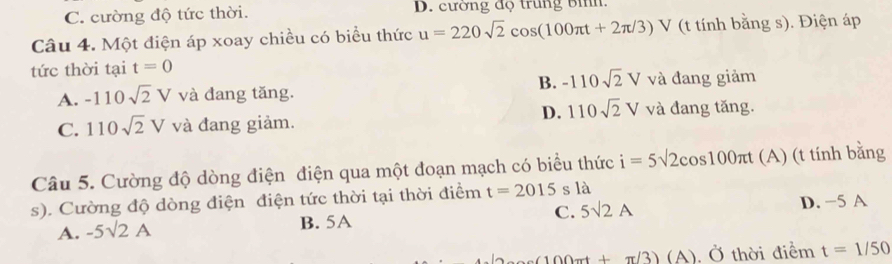 C. cường độ tức thời. D. cường độ trung bìh:
Câu 4. Một điện áp xoay chiều có biểu thức u=220sqrt(2)cos (100π t+2π /3)V (t tính bằng s). Điện áp
tức thời tại t=0
B. -110sqrt(2)V
A. -110sqrt(2)V và đang tăng. và đang giảm
D. 110sqrt(2)V
C. 110sqrt(2)V và đang giảm. và đang tăng.
Câu 5. Cường độ dòng điện điện qua một đoạn mạch có biểu thức i=5sqrt(2)cos 100π t (A) (t tính bằng
s). Cường độ dòng điện điện tức thời tại thời điểm t=2015 s là
A. -5sqrt(2)A B. 5A C. 5surd 2A D. -5 A
(100cot +π /3)(A).O thời điểm t=1/50