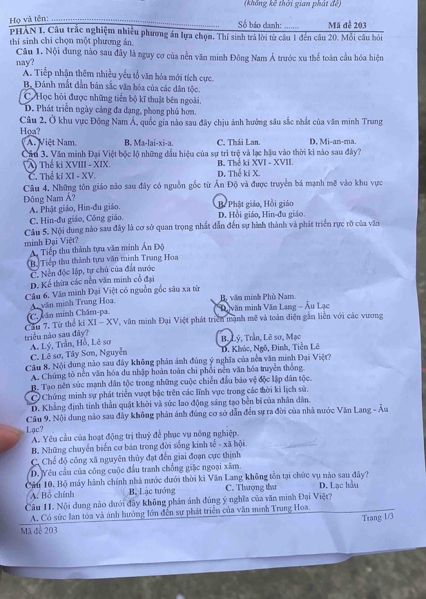 (không kê thời gian phát đề)
Họ và tên:
Số báo danh: ....... Mã đề 203
PHẢN I. Câu trắc nghiệm nhiều phương án lựa chọn. Thí sinh trả lời từ câu 1 đến câu 20. Mỗi câu hỏi
thí sinh chỉ chọn một phương án.
Câu 1. Nội dung nào sau đây là nguy cơ của nền văn minh Đông Nam Á trước xu thế toàn cầu hóa hiện
nay?
A. Tiếp nhận thêm nhiều yếu tố văn hóa mới tích cực.
B. Đánh mắt dần bản sắc văn hóa của các dân tộc.
C. Học hỏi được những tiến bộ kĩ thuật bên ngoài.
D. Phát triển ngày cảng đa dạng, phong phú hơn.
Câu 2. Ở khu vực Đông Nam Á, quốc gia nào sau đây chịu ảnh hưởng sâu sắc nhất của văn minh Trung
Hoa?
A. Việt Nam. B. Ma-lai-xi-a. C. Thái Lan. D. Mi-an-ma.
Câu 3. Văn minh Đại Việt bộc lộ những dấu hiệu của sự trì trệ và lạc hậu vào thời kì nào sau đây?
A) Thế ki XVIII - XIX. B. Thế ki XVI - XVII.
C. Thế ki XI - XV. D. Thế ki X.
Câu 4. Những tôn giáo nào sau đây có nguồn gốc từ Ấn Độ và được truyền bá mạnh mẽ vào khu vực
Đông Nam Á?
A. Phật giáo, Hin-đu giáo. B. Phật giáo, Hồi giáo
C. Hin-đu giáo, Công giáo. D. Hồi giáo, Hin-đu giáo.
Câu 5. Nội dung nào sau đây là cơ sở quan trọng nhất dẫn đến sự hình thành và phát triển rực rỡ của văn
minh Đại Việt?
A Tiếp thu thành tựu văn minh Ấn Độ
B. Tiếp thu thành tựu văn minh Trung Hoa
C. Nền độc lập, tự chủ của đất nước
D. Kế thừa các nền văn minh cổ đại
Câu 6. Văn minh Đại Việt có nguồn gốc sâu xa từ
A văn minh Trung Hoa. B. văn minh Phù Nam.
C. văn minh Chăm-pa.  Davăn minh Văn Lang - Âu Lạc
Cầu 7. Từ thể ki XI - XV, văn minh Đại Việt phát triển mạnh mẽ và toàn diện gắn liền với các vương
triều nào sau đây?
A. Lý, Trần, Hồ, Lê sơ
B. Lý, Trần, Lê sơ, Mạc
C. Lê sơ, Tây Sơn, Nguyễn D. Khúc, Ngô, Đinh, Tiền Lê
Câu 8. Nội dung nào sau đây không phản ánh đúng ý nghĩa của nền văn minh Đại Việt?
A. Chứng tỏ nền văn hóa du nhập hoàn toàn chi phổi nền văn hóa truyền thống.
B. Tạo nên sức mạnh dân tộc trong những cuộc chiến đấu bảo vệ độc lập dân tộc.
C  Chứng minh sự phát triển vượt bậc trên các lĩnh vực trong các thời kì lịch sử.
D. Khẳng định tinh thần quật khởi và sức lao động sáng tạo bền bỉ của nhân dân.
Câu 9. Nội dung nào sau đây không phản ánh đúng cơ sở dẫn đến sự ra đời của nhà nước Văn Lang - Âu
Lạc?
A. Yêu cầu của hoạt động trị thuỷ để phục vụ nông nghiệp.
B. Những chuyển biến cơ bản trong đời sống kinh tế - xã hội.
C. Chế độ công xã nguyên thủy đạt đến giai đoạn cực thịnh
D. Yêu cầu của công cuộc đấu tranh chống giặc ngoại xâm.
Câu 10. Bộ máy hành chính nhà nước dưới thời kì Văn Lang không tồn tại chức vụ nào sau đây?
A. Bồ chính B. Lạc tướng C. Thượng thư D. Lạc hầu
Câu 11. Nội dung nào dưới đây không phản ánh đúng ý nghĩa của văn minh Đại Việt?
A. Có sức lan tỏa và ảnh hưởng lớn đến sự phát triển của văn minh Trung Hoa.
Trang 1/3
Mã đề 203