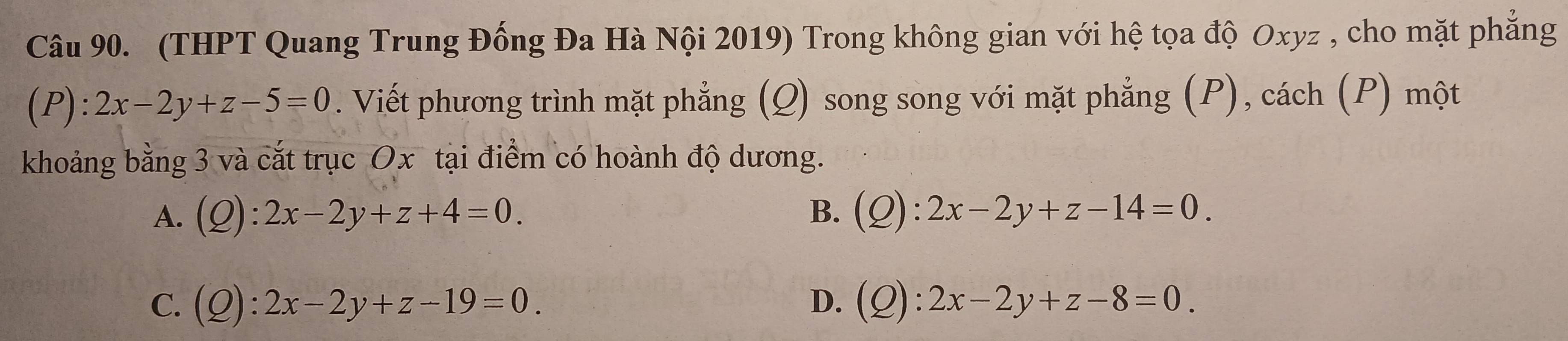 (THPT Quang Trung Đống Đa Hà Nội 2019) Trong không gian với hệ tọa độ Oxyz , cho mặt phẳng
(P): 2x-2y+z-5=0. Viết phương trình mặt phẳng (Q) song song với mặt phẳng (P), cách (P) một
khoảng bằng 3 và cắt trục Ox tại điểm có hoành độ dương.
B.
A. (Q):2x-2y+z+4=0. (Q):2x-2y+z-14=0.
C. (Q):2x-2y+z-19=0. D. (Q):2x-2y+z-8=0.