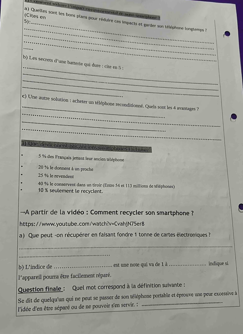 Comment réduire l'impact environnemental de notre smartphon 
(Cites en
_
a) Quelles sont les bons plans pour réduire ces impacts et garder son téléphone longtemps ?
5):_
_
_
_
_
_
b) Les secrets d’une batterie qui dure : cite en 5 :
_
_
_
_
_
c) Une autre solution : acheter un téléphone reconditionné. Quels sont les 4 avantages ?
_
_
3) Que deviennent nos anciens smartphones In France
5 % des Français jettent leur ancien téléphone
20 % le donnent à un proche
25 % le revendent
40 % le conservent dans un tiroir (Entre 54 et 113 millions de téléphones)
10 % seulement le recyclent.
→A partir de la vidéo : Comment recycler son smartphone ?
https://www.youtube.com/watch?v=CvahjN75er8
a) Que peut -on récupérer en faisant fondre 1 tonne de cartes électroniques ?
_
_
b) L’indice de _est une note qui va de 1 à _indique si
l'appareil pourra être facilement réparé.
Question finale : Quel mot correspond à la définition suivante :
_
Se dit de quelqu'un qui ne peut se passer de son téléphone portable et éprouve une peur excessive à
l'idée d'en être séparé ou de ne pouvoir s'en servir. :