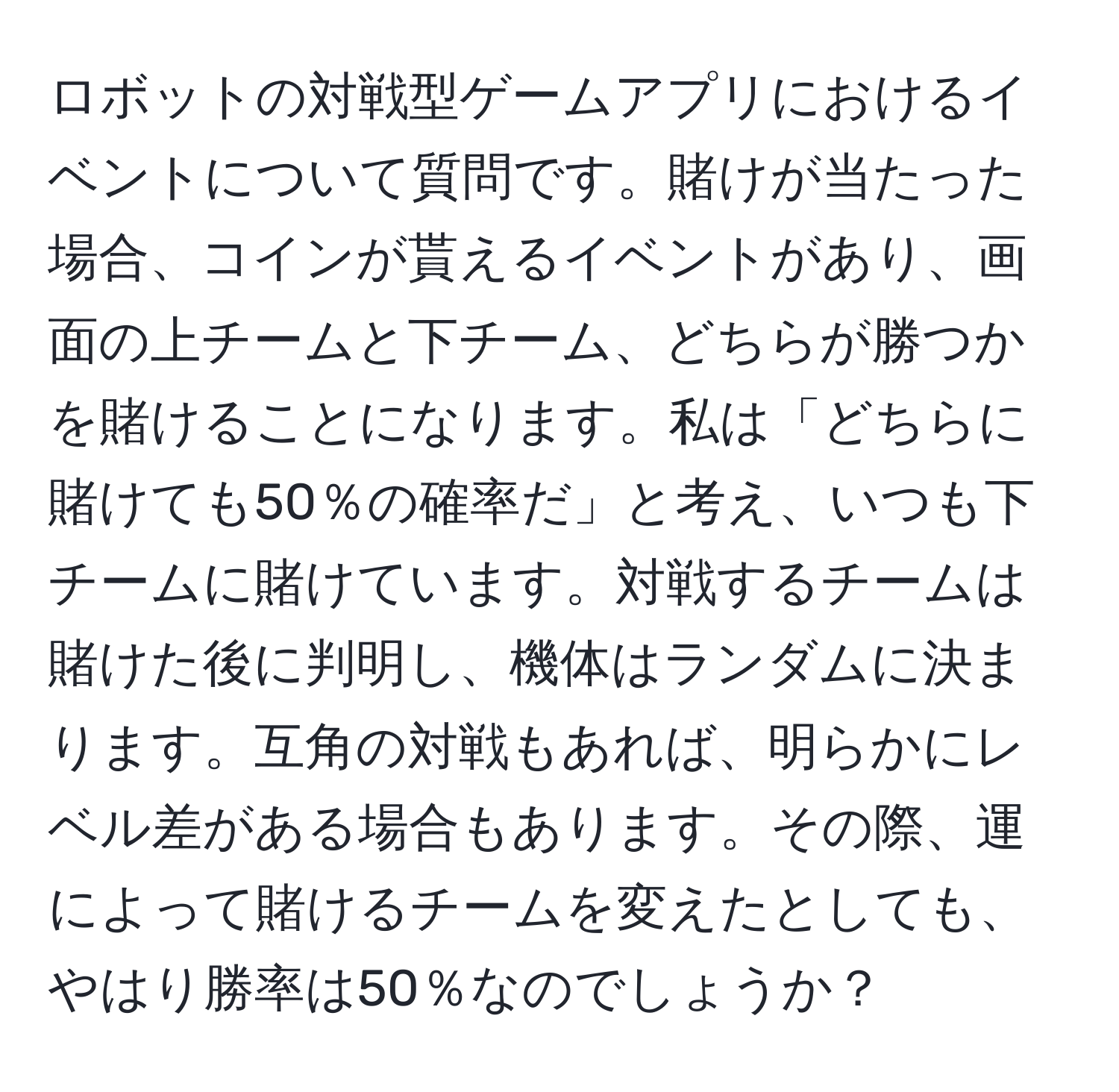 ロボットの対戦型ゲームアプリにおけるイベントについて質問です。賭けが当たった場合、コインが貰えるイベントがあり、画面の上チームと下チーム、どちらが勝つかを賭けることになります。私は「どちらに賭けても50％の確率だ」と考え、いつも下チームに賭けています。対戦するチームは賭けた後に判明し、機体はランダムに決まります。互角の対戦もあれば、明らかにレベル差がある場合もあります。その際、運によって賭けるチームを変えたとしても、やはり勝率は50％なのでしょうか？