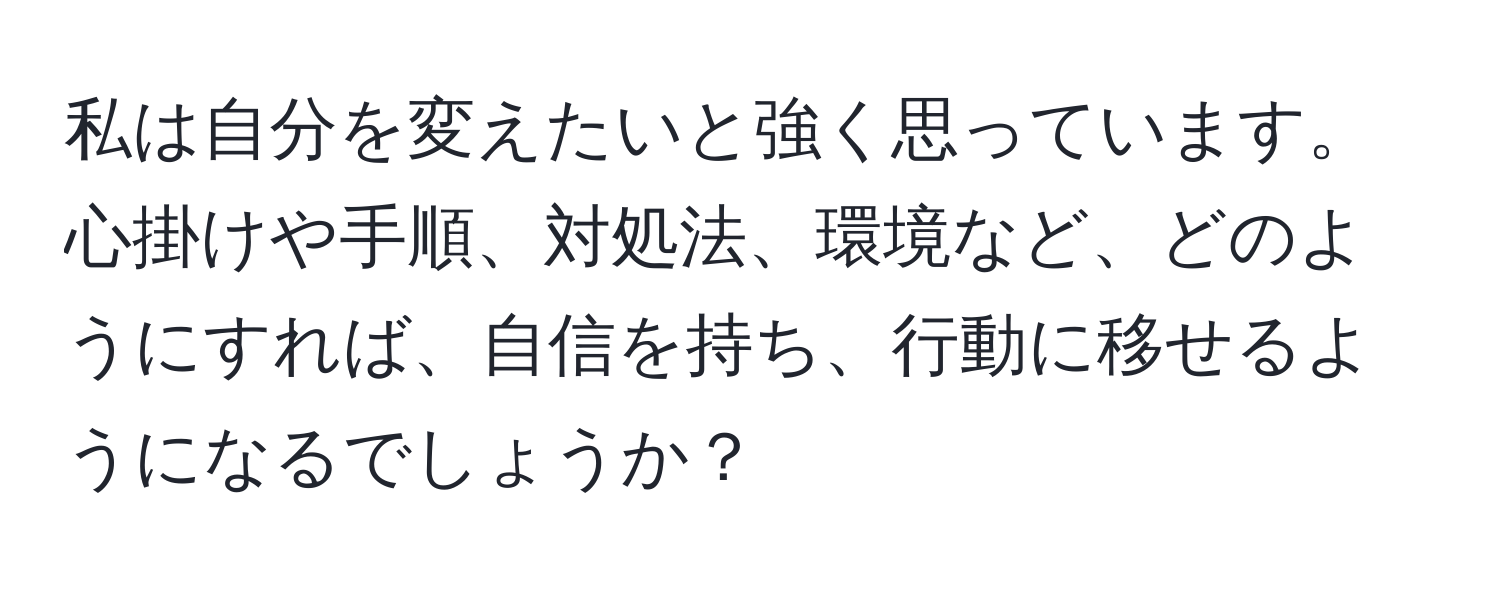 私は自分を変えたいと強く思っています。心掛けや手順、対処法、環境など、どのようにすれば、自信を持ち、行動に移せるようになるでしょうか？