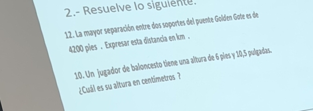 2.- Resuelve lo siguiente. 
12. La mayor separación entre dos soportes del puente Golden Gøte es de
4200 pies . Expresar esta distancia en km. 
10. Un jugador de baloncesto tiene una altura de 6 pies y 10,5 pulgadas. 
¿Cuál es su altura en centímetros ?