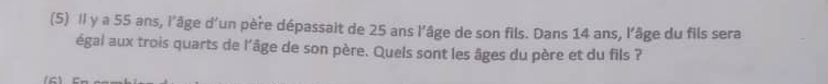 (5) Il y a 55 ans, l'âge d’un père dépassait de 25 ans l’âge de son fils. Dans 14 ans, l'âge du fils sera 
égal aux trois quarts de l'âge de son père. Quels sont les âges du père et du fils ?