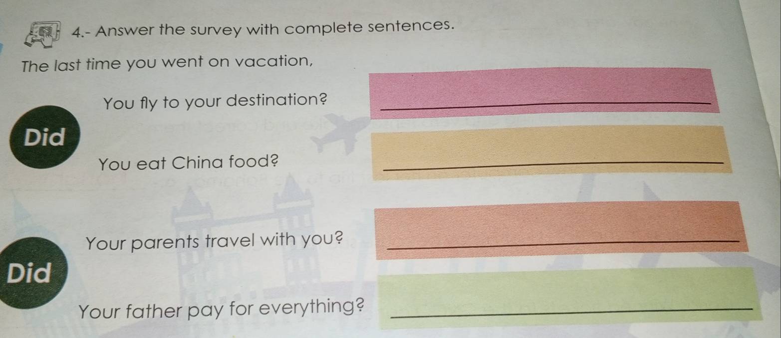 4.- Answer the survey with complete sentences. 
The last time you went on vacation, 
You fly to your destination?_ 
Did 
You eat China food?_ 
Your parents travel with you?_ 
Did 
Your father pay for everything?_