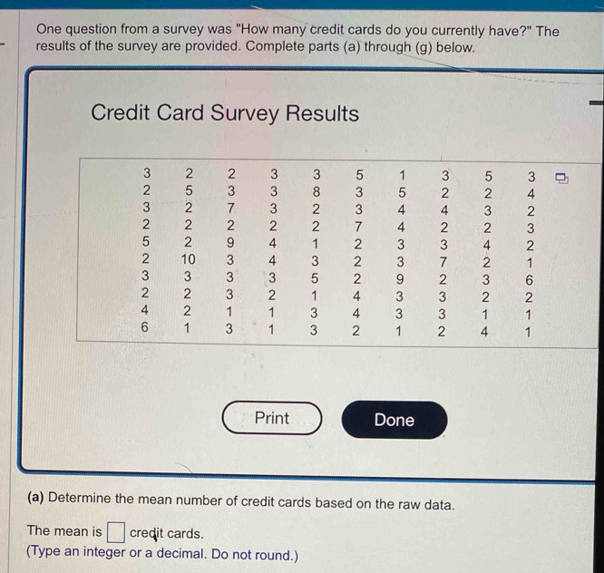 One question from a survey was "How many credit cards do you currently have?" The 
results of the survey are provided. Complete parts (a) through (g) below. 
Credit Card Survey Results 
Print Done 
(a) Determine the mean number of credit cards based on the raw data. 
The mean is □ credit cards. 
(Type an integer or a decimal. Do not round.)