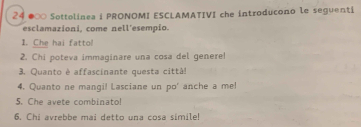 24 ●∞ Sottolinea i PRONOMI ESCLAMATIVI che introducono le seguenti 
esclamazioni, come nell’esempio. 
1. Che hai fatto! 
2. Chi poteva immaginare una cosa del genere! 
3. Quanto è affascinante questa città! 
4. Quanto ne mangi! Lasciane un po' anche a me! 
5. Che avete combinato! 
6. Chi avrebbe mai detto una cosa simile!