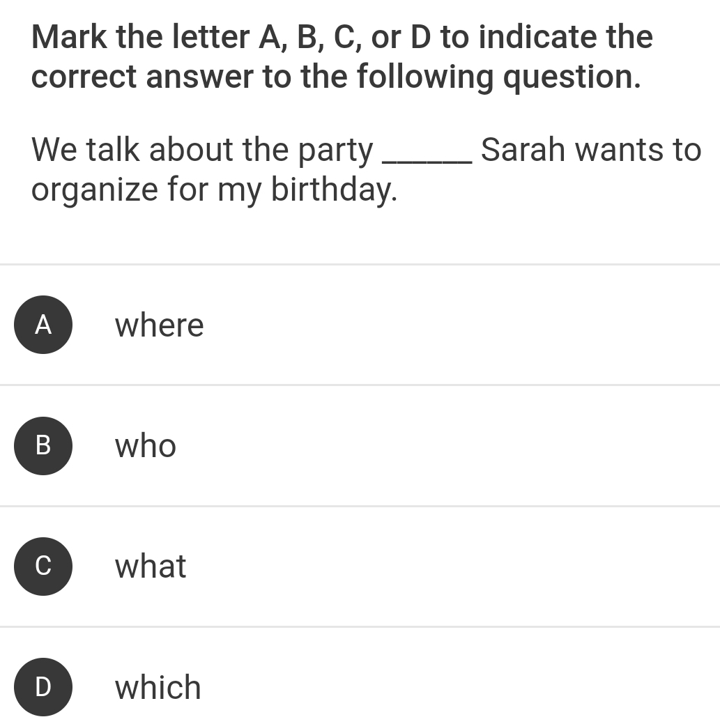 Mark the letter A, B, C, or D to indicate the
correct answer to the following question.
We talk about the party _Sarah wants to
organize for my birthday.
A where
B ₹who
what
D which