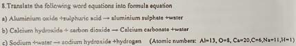 Translate the foliowing word equations into formula equation 
a) Aluminium oxide +sulphuric acid → aluminium sulphate +water 
b) Calcium hydroxids + carbon dioxide → Calcium carbonate +water 
c) Sodium +water → sodium hydroxide +hydrogen (Atomic numbers: Al=13, O=3, Ca=20, C=6, Na=11, H=1)