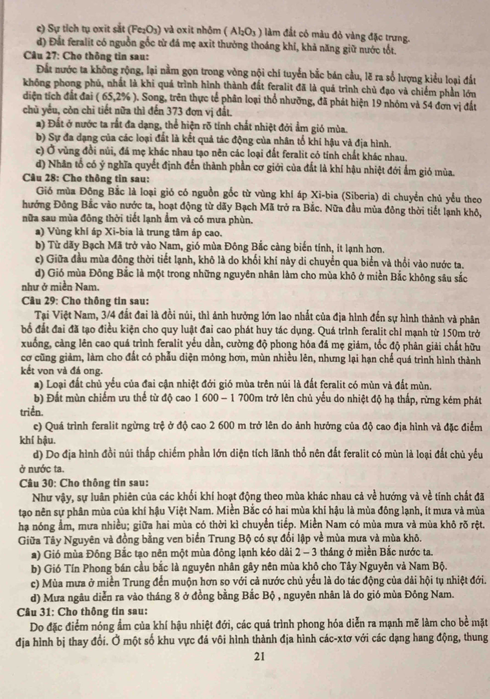c) Sự tích tụ oxit sắt (Fe_2O_3) và oxit nhôm (Al_2O_3) làm đắt cỏ màu đỏ vàng đặc trưng.
d) Đất feralit có nguồn gốc từ đá mẹ axit thưởng thoáng khí, khả năng giữ nước tốt.
* Câu 27: Cho thông tin sau:
Đất nước ta không rộng, lại nằm gọn trong vòng nội chí tuyển bắc bán cầu, lẽ ra số lượng kiểu loại đất
không phong phú, nhất là khi quá trình hình thành đất feralit đã là quá trình chủ đạo và chiếm phần lớn
diện tích đất đai ( 65.2% ). Song, trên thực tế phân loại thổ nhưỡng, đã phát hiện 19 nhóm và 54 đơn vị đất
chủ yếu, còn chỉ tiết nữa thì đến 373 đơn vị đất.
a) Đất ở nước ta rất đa dạng, thể hiện rõ tính chất nhiệt đới ẩm gió mùa.
b) Sự đa dạng của các loại đất là kết quả tác động của nhân tố khí hậu và địa hình.
c) Ở vùng đồi núi, đá mẹ khác nhau tạo nên các loại đất feralit có tính chất khác nhau.
d) Nhân tổ có ý nghĩa quyết định đến thành phần cơ giới của đất là khí hậu nhiệt đới ẩm gió mùa.
Câu 28: Cho thông tin sau:
Gió mùa Đông Bắc là loại gió có nguồn gốc từ vùng khí áp Xi-bia (Siberia) di chuyển chủ yểu theo
hưởng Đông Bắc vào nước ta, hoạt động từ dãy Bạch Mã trở ra Bắc. Nữa đầu mùa đông thời tiết lạnh khô,
nữa sau mùa đông thời tiết lạnh ẩm và có mưa phùn.
a) Vùng khí áp Xi-bia là trung tâm áp cao.
b) Từ dãy Bạch Mã trở vào Nam, gió mùa Đông Bắc càng biến tính, ít lạnh hơn.
c) Giữa đầu mùa đông thời tiết lạnh, khô là do khối khí này di chuyển qua biển và thổi vào nước ta.
d) Gió mùa Đông Bắc là một trong những nguyên nhân làm cho mùa khô ở miền Bắc không sâu sắc
như ở miền Nam.
Câu 29: Cho thông tin sau:
Tại Việt Nam, 3/4 đất đai là đồi núi, thì ảnh hưởng lớn lao nhất của địa hình đến sự hình thành và phân
bố đất đai đã tạo điều kiện cho quy luật đai cao phát huy tác dụng. Quá trình feralit chỉ mạnh từ 150m trở
xuống, cảng lên cao quá trình feralit yếu dần, cường độ phong hóa đá mẹ giảm, tốc độ phân giải chất hữu
cơ cũng giảm, làm cho đất có phẫu diện mỏng hơn, mùn nhiều lên, nhưng lại hạn chế quá trình hình thành
kết von và đá ong.
a) Loại đất chủ yếu của đai cận nhiệt đới gió mùa trên núi là đất feralit có mùn và đất mùn.
b) Đất mùn chiếm ưu thế từ độ cao 1 600 - 1 700m trở lên chủ yểu do nhiệt độ hạ thấp, rừng kém phát
triển.
c) Quá trình feralit ngừng trệ ở độ cao 2 600 m trở lên do ảnh hưởng của độ cao địa hình và đặc điểm
khí hậu.
d) Do địa hình đồi núi thấp chiếm phần lớn diện tích lãnh thổ nên đất feralit có mùn là loại đất chủ yếu
ở nước ta.
Câu 30: Cho thông tin sau:
Như vậy, sự luân phiên của các khối khí hoạt động theo mùa khác nhau cả về hướng và về tính chất đã
tạo nên sự phân mùa của khí hậu Việt Nam. Miền Bắc có hai mùa khí hậu là mùa đông lạnh, ít mưa và mùa
hạa nóng ẩm, mưa nhiều; giữa hai mùa có thời kì chuyển tiếp. Miền Nam có mùa mưa và mùa khô rõ rệt.
Giữa Tây Nguyên và đồng bằng ven biển Trung Bộ có sự đối lập về mùa mưa và mùa khô.
a) Gió mùa Đông Bắc tạo nên một mùa đông lạnh kéo dài 2 - 3 tháng ở miền Bắc nước ta.
b) Gió Tín Phong bán cầu bắc là nguyên nhân gây nên mùa khô cho Tây Nguyên và Nam Bộ.
c) Mùa mưa ở miền Trung đến muộn hơn so với cả nước chủ yếu là do tác động của dải hội tụ nhiệt đới.
d) Mưa ngâu diễn ra vào tháng 8 ở đồng bằng Bắc Bộ , nguyên nhân là do gió mùa Đông Nam.
Câu 31: Cho thông tin sau:
Do đặc điểm nóng ẩm của khí hậu nhiệt đới, các quá trình phong hóa diễn ra mạnh mẽ làm cho bề mặt
địa hình bị thay đối. Ở một số khu vực đá vôi hình thành địa hình các-xtơ với các dạng hang động, thung
21
