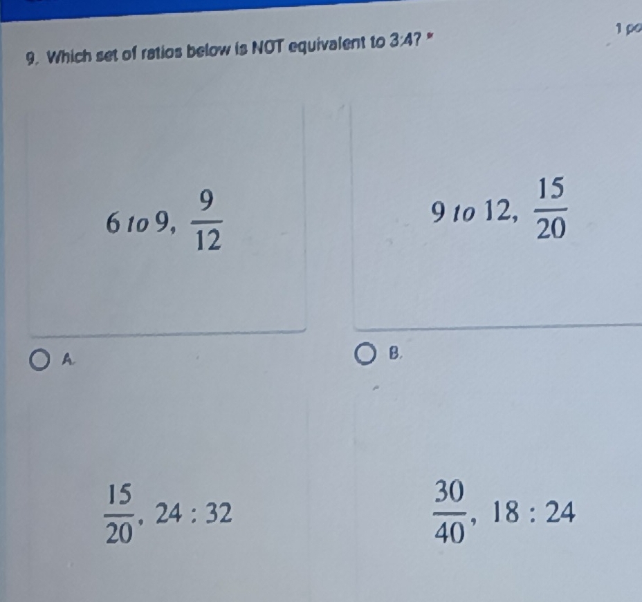 Which set of ratios below is NOT equivalent to 3:4 ?*
1 ρ
61o9,  9/12 
91012,  15/20 
A.
B.
 15/20 , 24:32
 30/40 , 18:24