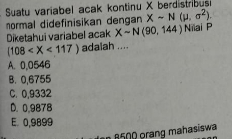 Suatu variabel acak kontinu X berdistribus
normal didefinisikan dengan Xsim N(mu ,sigma^2). Nilai P
Diketahui variabel acak Xsim N(90,144)
(108 adalah ....
A. 0,0546
B. 0,6755
C. 0,9332
D. 0,9878
E. 0,9899
8500 orang mahasiswa