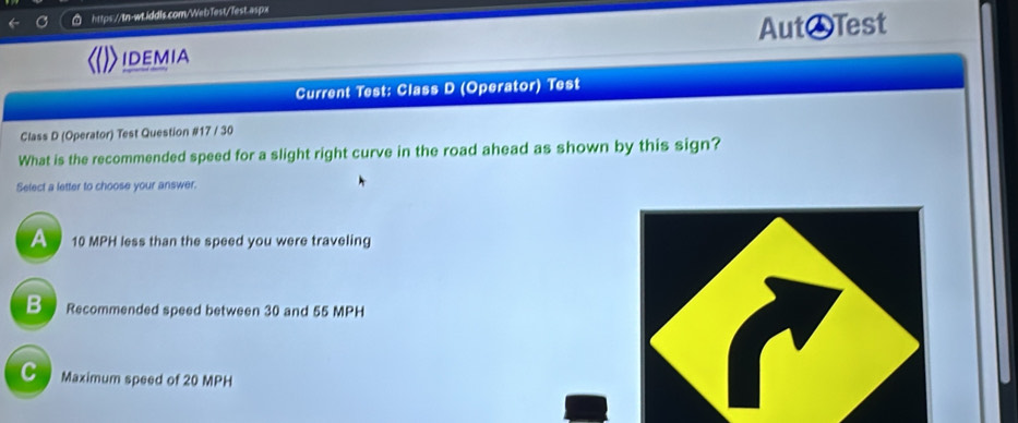 aspx
IDEMIA Aut♂Test
Current Test: Class D (Operator) Test
Class D (Operator) Test Question #17 / 30
What is the recommended speed for a slight right curve in the road ahead as shown by this sign?
Select a letter to choose your answer.
A 10 MPH less than the speed you were traveling
B Recommended speed between 30 and 55 MPH
C Maximum speed of 20 MPH