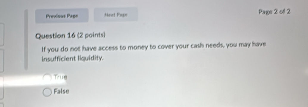 Previous Page Next Page Page 2 of 2
Question 16 (2 points)
If you do not have access to money to cover your cash needs, you may have
insufficient liquidity.
True
False