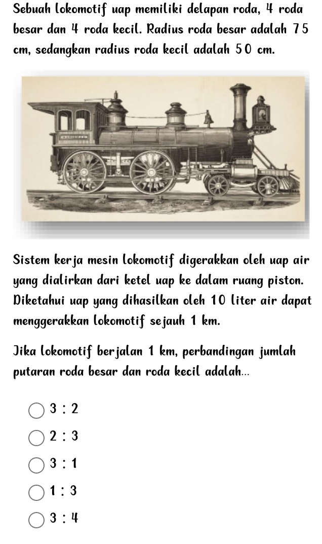 Sebuah lokomotif uap memiliki delapan roda, 4 roda
besar dan 4 roda kecil. Radius roda besar adalah 75
cm, sedangkan radius roda kecil adalah 50 cm.
Sistem kerja mesin lokomotif digerakkan oleh uap air
yang dialirkan dari ketel uap ke dalam ruang piston.
Diketahui uap yang dihasilkan oleh 10 liter air dapat
menggerakkan lokomotif sejauh 1 km.
Jika lokomotif berjalan 1 km, perbandingan jumlah
putaran roda besar dan roda kecil adalah...
3:2
2:3
3:1
1:3
3:4