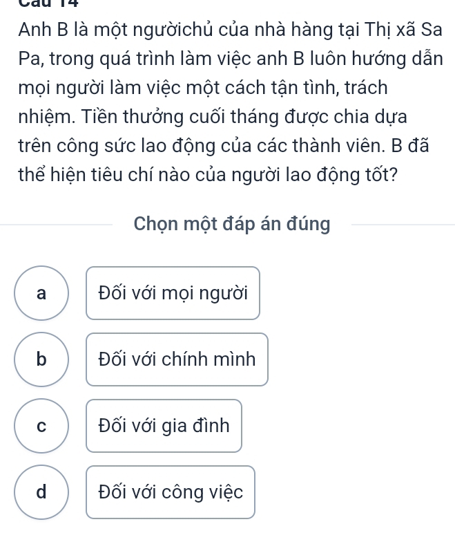 Ca
Anh B là một ngườichủ của nhà hàng tại Thị xã Sa
Pa, trong quá trình làm việc anh B luôn hướng dẫn
mọi người làm việc một cách tận tình, trách
nhiệm. Tiền thưởng cuối tháng được chia dựa
trên công sức lao động của các thành viên. B đã
thể hiện tiêu chí nào của người lao động tốt?
Chọn một đáp án đúng
a Đối với mọi người
b Đối với chính mình
C Đối với gia đình
d Đối với công việc