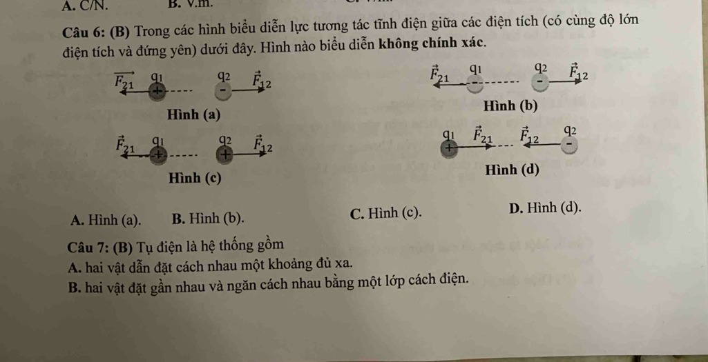 C/N. B. V.m.
Câu 6: (B) Trong các hình biểu diễn lực tương tác tĩnh điện giữa các điện tích (có cùng độ lớn
điện tích và đứng yên) dưới đây. Hình nào biểu diễn không chính xác.
vector F_21 q1 q2 vector F_12
vector F_21 q_1 q2 vector F_12
Hình (b)
Hình (a)
qi vector F_21
vector F_21 q1 q2 vector F_12 vector F_12 q2
+
Hình (c) Hình (d)
A. Hình (a). B. Hình (b). C. Hình (c).
D. Hình (d).
Câu 7: (B) Tụ điện là hệ thống gồm
A. hai vật dẫn đặt cách nhau một khoảng đủ xa.
B. hai vật đặt gần nhau và ngăn cách nhau bằng một lớp cách điện.