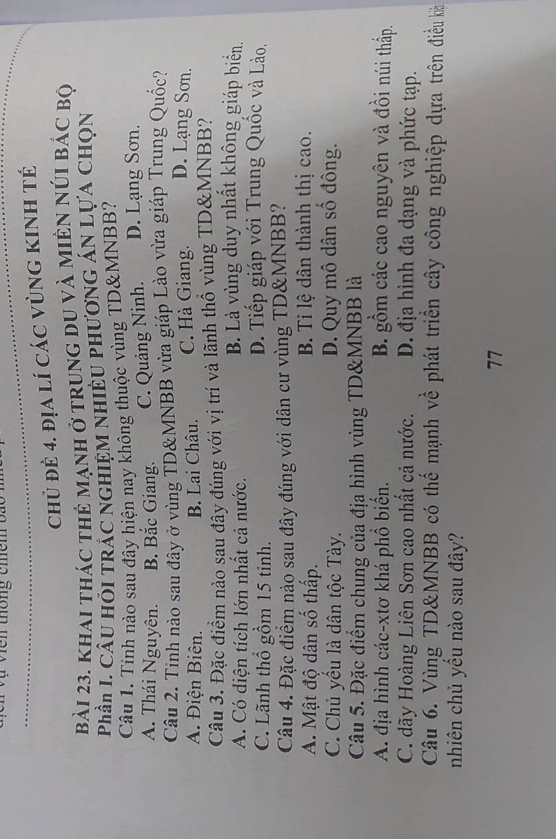 en thông chêm b a t
chủ đẻ 4. địa lí các vùnG KINh tế
bài 23. khai thác thẻ mạnh ở trung du và miên núI bác bộ
Phần I. CÂu HỏI TRÁC NGHIỆM NHIÊU PHươNG ÁN Lựa CHọn
Câu 1. Tính nào sau đây hiện nay không thuộc vùng TD& MNBB?
A. Thái Nguyên. B. Bắc Giang. C. Quảng Ninh. D. Lạng Sơn.
Câu 2. Tính nào sau đây ở vùng TD& MNBB vừa giáp Lào vừa giáp Trung Quốc?
A. Điện Biên. B. Lai Châu. C. Hà Giang. D. Lạng Sơn.
Câu 3. Đặc điểm nào sau đây đúng với vị trí và lãnh thổ vùng TD& MNBB?
A. Có diện tích lớn nhất cả nước.
B. Là vùng duy nhất không giáp biển.
C. Lãnh thổ gồm 15 tỉnh.
D. Tiếp giáp với Trung Quốc và Lào.
Câu 4. Đặc điểm nào sau đây đúng với dân cư vùng TD& MNBB?
A. Mật độ dân số thấp. B. Tỉ lệ dân thành thị cao.
C. Chủ yếu là dân tộc Tày. D. Quy mô dân số đông.
Câu 5. Đặc điểm chung của địa hình vùng TD& MNBB là
A. địa hình các-xtơ khá phổ biển. B. gồm các cao nguyên và đồi núi thấp.
C. dãy Hoàng Liên Sơn cao nhất cả nước. D. địa hình đa dạng và phức tạp.
Câu 6. Vùng TD&MNBB có thế mạnh về phát triền cây công nghiệp dựa trên điều kà
nhiên chủ yểu nào sau đây?
77