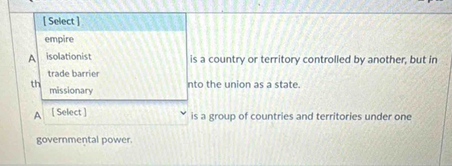 [ Select ]
empire
A isolationist is a country or territory controlled by another, but in
trade barrier
th nto the union as a state.
missionary
A [ Select ] is a group of countries and territories under one
governmental power.