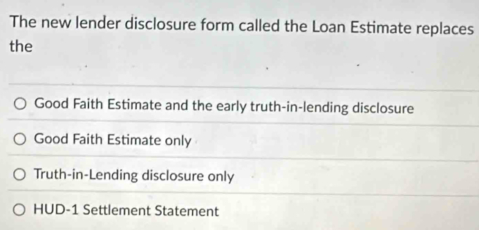 The new lender disclosure form called the Loan Estimate replaces
the
Good Faith Estimate and the early truth-in-lending disclosure
Good Faith Estimate only
Truth-in-Lending disclosure only
HUD-1 Settlement Statement