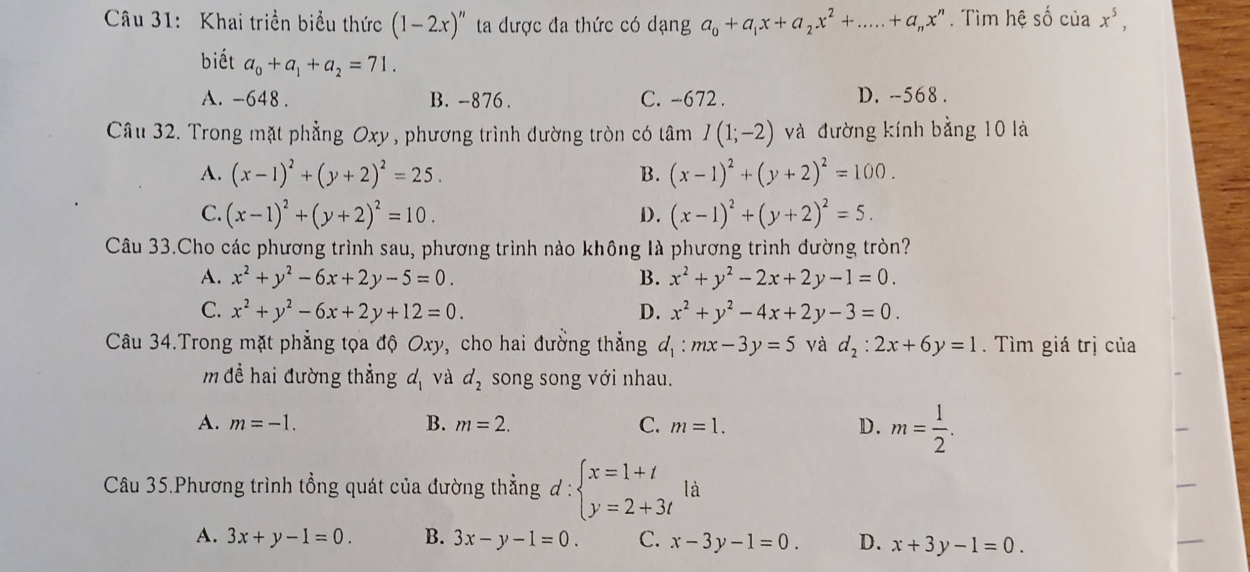 Khai triển biểu thức (1-2x)'' ta dược đa thức có dạng a_0+a_1x+a_2x^2+.....+a_nx^n. Tìm hệ số của x^5,
biết a_0+a_1+a_2=71.
A. -648 . B. -876 . C. -672 . D. -568 .
Câu 32. Trong mặt phẳng Oxy , phương trình dường tròn có tâm I(1;-2) và đường kính bằng 10 là
A. (x-1)^2+(y+2)^2=25. B. (x-1)^2+(y+2)^2=100.
C. (x-1)^2+(y+2)^2=10. D. (x-1)^2+(y+2)^2=5.
Câu 33.Cho các phương trình sau, phương trình nào không là phương trình đường tròn?
A. x^2+y^2-6x+2y-5=0. B. x^2+y^2-2x+2y-1=0.
C. x^2+y^2-6x+2y+12=0. D. x^2+y^2-4x+2y-3=0.
Câu 34.Trong mặt phẳng tọa độ Oxy, cho hai đường thẳng d_1:mx-3y=5 và d_2:2x+6y=1.  Tìm giá trị của
m đề hai đường thẳng d_1 và d_2 song song với nhau.
A. m=-1. B. m=2. C. m=1. D. m= 1/2 .
Câu 35.Phương trình tổng quát của đường thẳng d:beginarrayl x=1+t y=2+3tendarray. là
A. 3x+y-1=0. B. 3x-y-1=0. C. x-3y-1=0. D. x+3y-1=0.