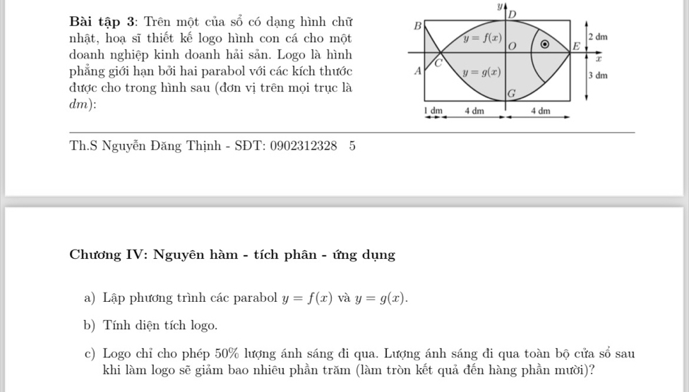 y
D
Bài tập 3: Trên một của sổ có dạng hình chữ B
nhật, hoạ sĩ thiết kế logo hình con cá cho một y=f(x) 0 。 E 2 dm
doanh nghiệp kinh doanh hải sản. Logo là hình
C
x
phẳng giới hạn bởi hai parabol với các kích thước A y=g(x) 3 dm
được cho trong hình sau (đơn vị trên mọi trục là
G
dm): 4 dm 4 dm
l dm
Th.S Nguyễn Đăng Thịnh - SĐT: 0902312328 5
Chương IV: Nguyên hàm - tích phân - ứng dụng
a) Lập phương trình các parabol y=f(x) và y=g(x). 
b) Tính diện tích logo.
c) Logo chỉ cho phép 50% lượng ánh sáng đi qua. Lượng ánh sáng đi qua toàn bộ cửa sổ sau
khi làm logo sẽ giảm bao nhiêu phần trăm (làm tròn kết quả đến hàng phần mười)?