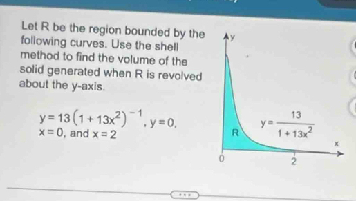 Let R be the region bounded by the
following curves. Use the shell
method to find the volume of the
solid generated when R is revolved
about the y-axis.
y=13(1+13x^2)^-1,y=0,
x=0 , and x=2