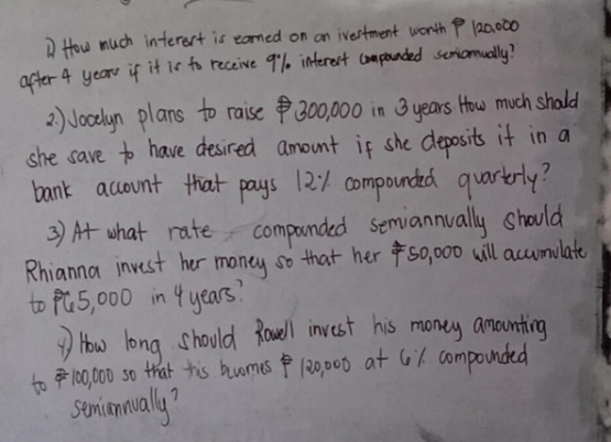 How much interest is earned on on ivertment wonth P 120,000
after 4 year if it is to receive 9% interest companded seniomually? 
2 ) Jocelyn plans to raise $0300, 000 in 3 years How much shold 
she save to have desired amount if she deposits if in a 
bank account that pays 121. compounded quartrly? 
3) At what rate componded seniannually should 
Rhianna invest her money so that her so, 000 will accumulate 
to pú5, 000 in 4 years? 
How long should Rouell invest his money amounting 
to 10000 so that his huomes 1:0 000 at 61. compounded 
senionually?