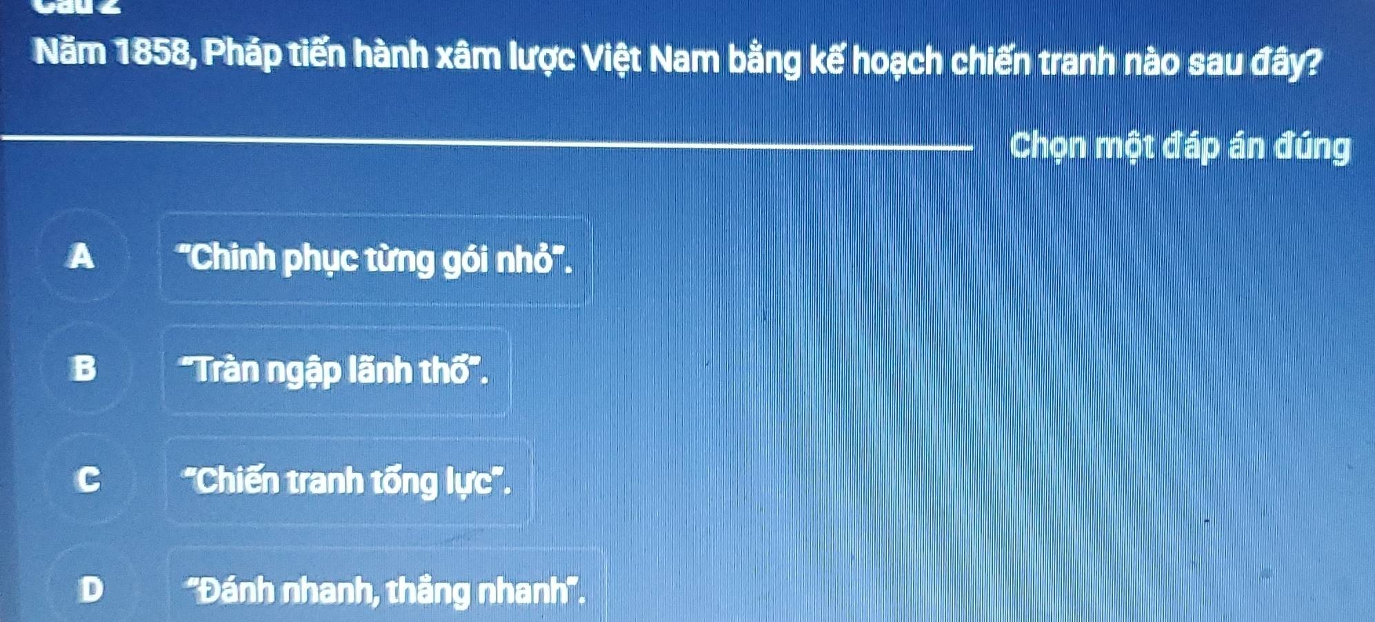 Năm 1858, Pháp tiến hành xâm lược Việt Nam bằng kế hoạch chiến tranh nào sau đây?
Chọn một đáp án đúng
A ''Chinh phục từng gói nhỏ''.
B 'Tràn ngập lãnh th''.
'Chiến tranh tổng lực''.
D ''Đánh nhanh, thầng nhanh''.