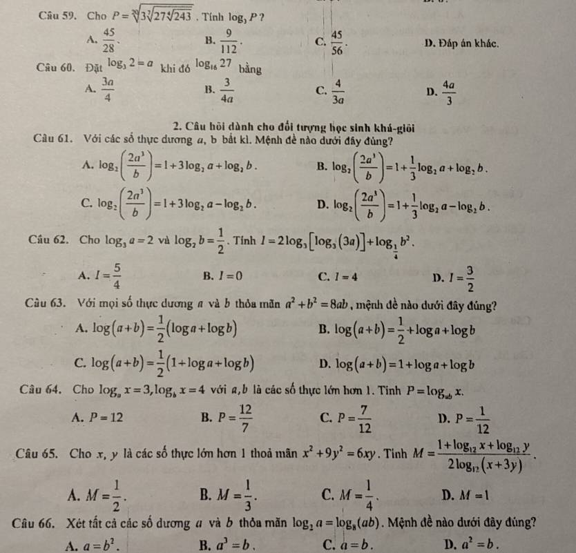 Cho P=sqrt[20](3sqrt [7]27sqrt [4]243). Tính log _3P ?
B.
A.  45/28 .  9/112 . C.  45/56 . D. Đáp án khác.
Câu 60. Đặt log _32=a khi đó log _1627 bằng
A.  3a/4   3/4a   4/3a   4a/3 
B.
C.
D.
2. Câu hội dành cho đổi tượng học sinh khú-giỏi
Câu 61. Với các số thực dương a, b bắt kì. Mệnh đề nào dưới đây đùng?
A. log _2( 2a^3/b )=1+3log _2a+log _2b. B. log _2( 2a^3/b )=1+ 1/3 log _2a+log _2b.
C. log _2( 2a^3/b )=1+3log _2a-log _2b. D. log _2( 2a^3/b )=1+ 1/3 log _2a-log _2b.
Câu 62. Cho log _3a=2 và log _2b= 1/2 .Tính I=2log _3[log _3(3a)]+log _ 1/4 b^2.
A. I= 5/4  I= 3/2 
B. I=0 C. I=4 D.
Câu 63. Với mọi số thực dương # và b thỏa mãn a^2+b^2=8ab , mệnh đề nào dưới đây đúng?
A. log (a+b)= 1/2 (log a+log b) log (a+b)= 1/2 +log a+log b
B.
C. log (a+b)= 1/2 (1+log a+log b) D. log (a+b)=1+log a+log b
Câu 64. Cho log _ax=3,log _bx=4 với a,b là các số thực lớn hơn 1. Tinh P=log _wbx.
A. P=12 B. P= 12/7  C. P= 7/12  D. P= 1/12 
Câu 65. Cho x, y là các số thực lớn hơn 1 thoả mãn x^2+9y^2=6xy. Tinh M=frac 1+log _12x+log _12y2log _12(x+3y).
A. M= 1/2 . B. M= 1/3 . C. M= 1/4 . D. M=1
Câu 66. Xét tất cả các số dương u và b thỏa măn log _2a=log _8(ab) Mệnh đề nào dưới đây đúng?
A. a=b^2. B. a^3=b. c. a=b. D. a^2=b.