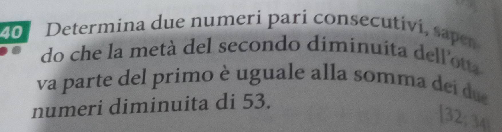 Determina due numeri pari consecutivi, sapen 
do che la metà del secondo diminuita dell'ott 
va parte del primo è uguale alla somma dei du 
numeri diminuita di 53. 
[ 32; 34