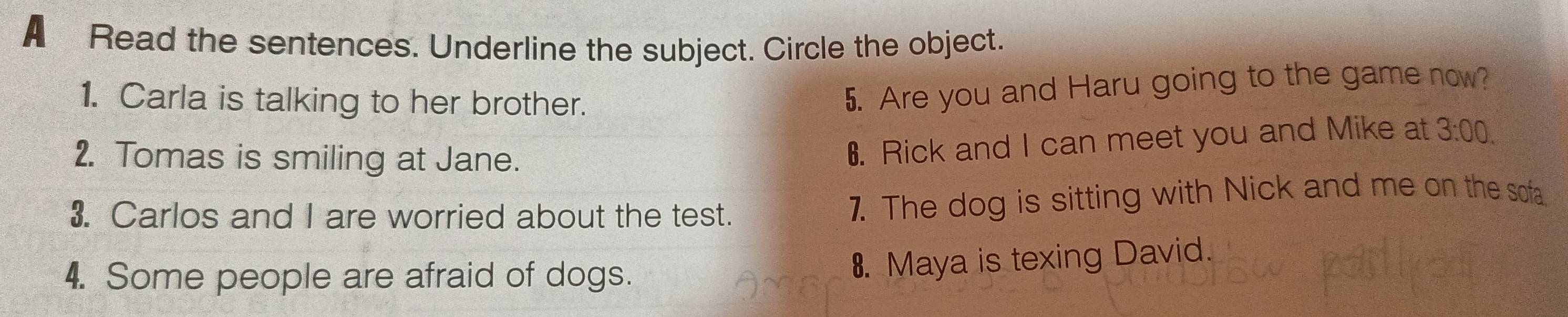 A Read the sentences. Underline the subject. Circle the object. 
1. Carla is talking to her brother. 
5. Are you and Haru going to the game now? 
2. Tomas is smiling at Jane. 
6. Rick and I can meet you and Mike at 3:00. 
3. Carlos and I are worried about the test. 7. The dog is sitting with Nick and me on the sofa 
4. Some people are afraid of dogs. 
8. Maya is texing David.