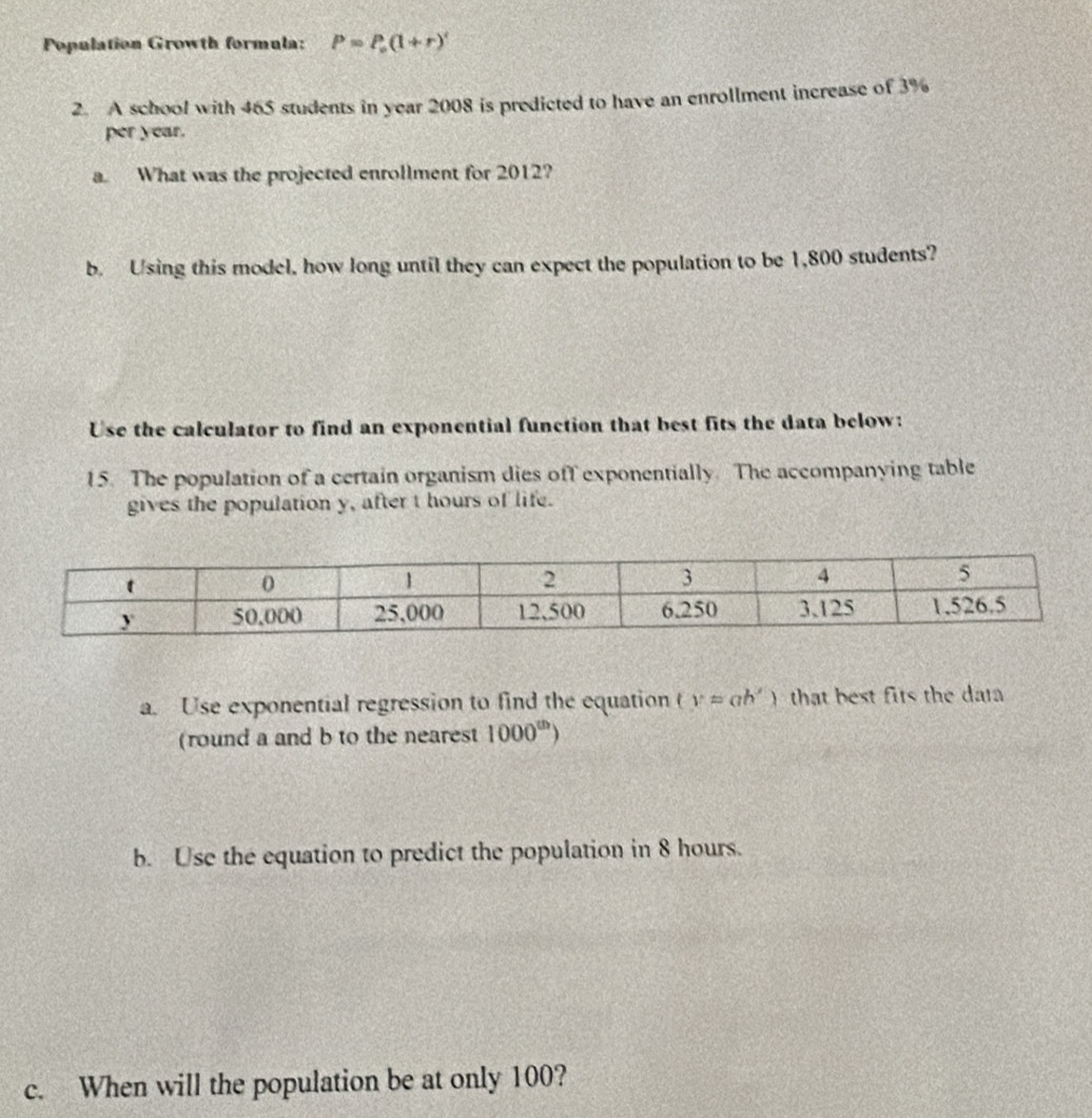 Population Growth formula: P=P_0(1+r)'
2. A school with 465 students in year 2008 is predicted to have an enrollment increase of 3%
per year. 
a. What was the projected enrollment for 2012? 
b. Using this model, how long until they can expect the population to be 1,800 students? 
Use the calculator to find an exponential function that best fits the data below: 
15. The population of a certain organism dies off exponentially. The accompanying table 
gives the population y, after t hours of life. 
a. Use exponential regression to find the equation (y=ah') that best fits the dat 
(round a and b to the nearest 1000^(th))
b. Use the equation to predict the population in 8 hours. 
c. When will the population be at only 100?