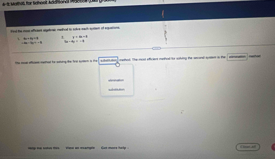 4-2: MathXL for Schoot: Additional Practics (LMs groot
Find the most efficient algebraic method to solve each system of equations.
 4x+4y=8 2. y=4x+8
-4a-5y=-8 5x-4y=-8
The most efficient methad for solving the first system is the substitution method. The most efficient method for solving the second system is the elimination method
elimination
substitution
Help me solve this View an example Get more help - Caear at