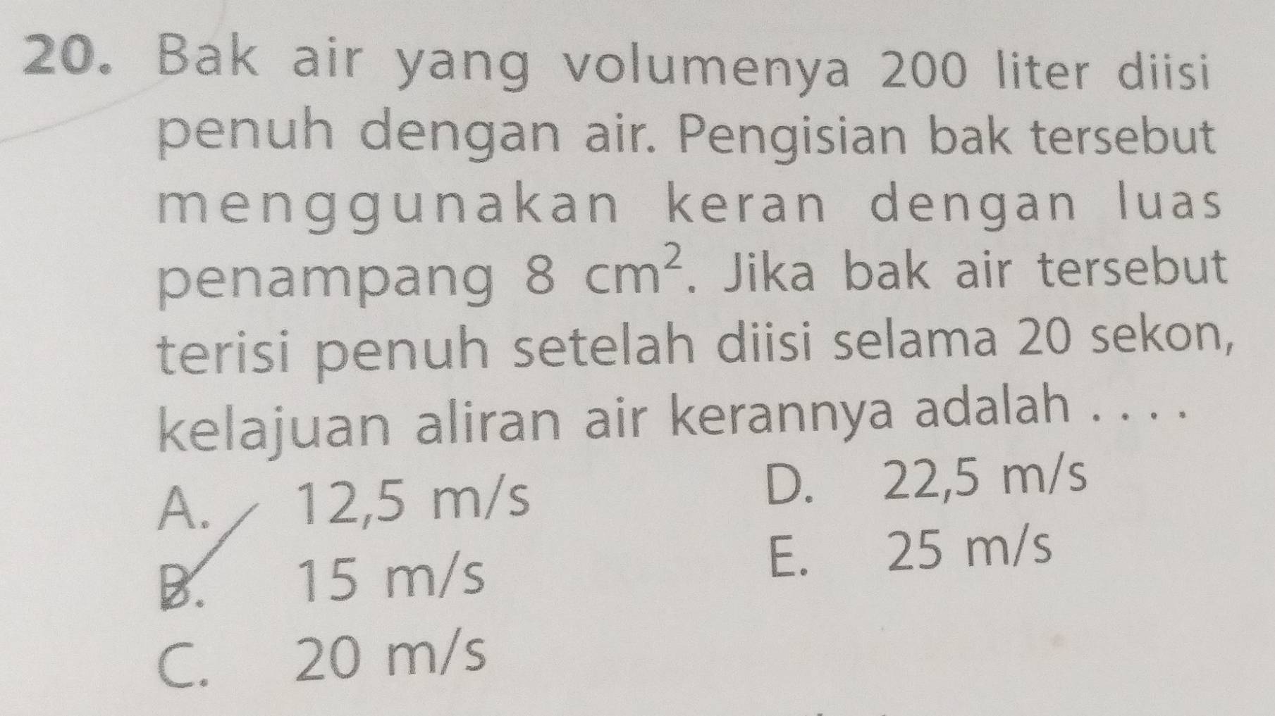 Bak air yang volumenya 200 liter diisi
penuh dengan air. Pengisian bak tersebut
menggunakan keran dengan luas
penampang 8cm^2. Jika bak air tersebut
terisi penuh setelah diisi selama 20 sekon,
kelajuan aliran air kerannya adalah . . . .
A. 12,5 m/s D. 22,5 m/s
B. 15 m/s
E. 25 m/s
C. 20 m/s