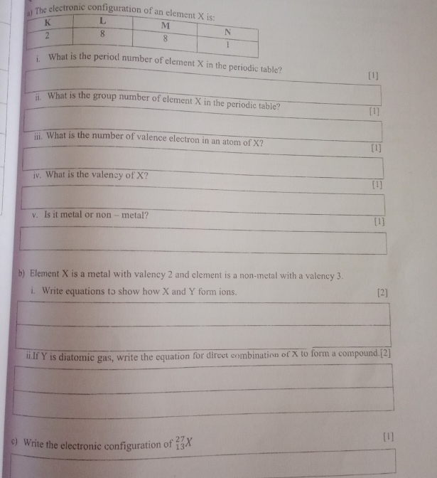 ement X in the periodic table? 
[1] 
i. What is the group number of element X in the periodic table? 
[1] 
iii. What is the number of valence electron in an atom of X? 
[1] 
jv. What is the valency of X? 
(1 
v. Is it metal or non - metal? 
[1] 
b) Element X is a metal with valency 2 and element is a non-metal with a valency 3. 
i. Write equations to show how X and Y form ions. [2] 
ii.If Y is diatomic gas, write the equation for direct combination of X to form a compound.[2] 
c) Write the electronic configuration of _(13)^(27)X
[1]