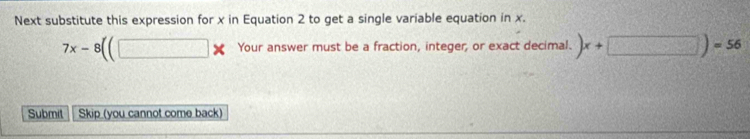 Next substitute this expression for x in Equation 2 to get a single variable equation in x.
7x-8((□ * Your answer must be a fraction, integer, or exact decimal. )x+□ )=56
Submit Skip (you cannot come back)